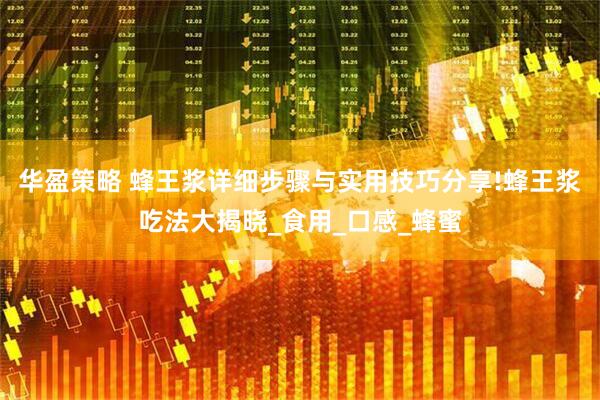 华盈策略 蜂王浆详细步骤与实用技巧分享!蜂王浆吃法大揭晓_食用_口感_蜂蜜