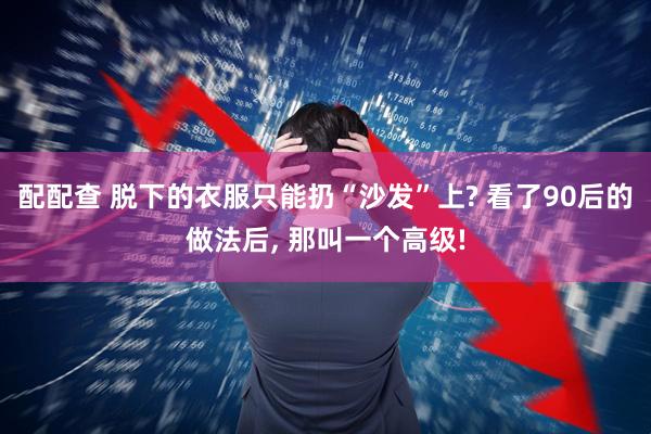 配配查 脱下的衣服只能扔“沙发”上? 看了90后的做法后, 那叫一个高级!