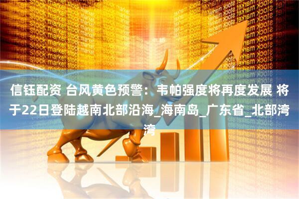 信钰配资 台风黄色预警：韦帕强度将再度发展 将于22日登陆越南北部沿海_海南岛_广东省_北部湾