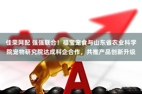 佳荣网配 强强联合！福宝宠食与山东省农业科学院宠物研究院达成科企合作，共推产品创新升级
