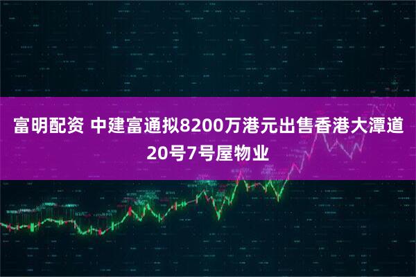 富明配资 中建富通拟8200万港元出售香港大潭道20号7号屋物业