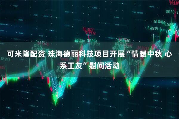 可米隆配资 珠海德丽科技项目开展“情暖中秋 心系工友”慰问活动