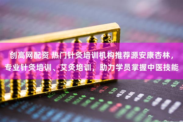 创高网配资 热门针灸培训机构推荐源安康杏林，专业针灸培训、艾灸培训，助力学员掌握中医技能