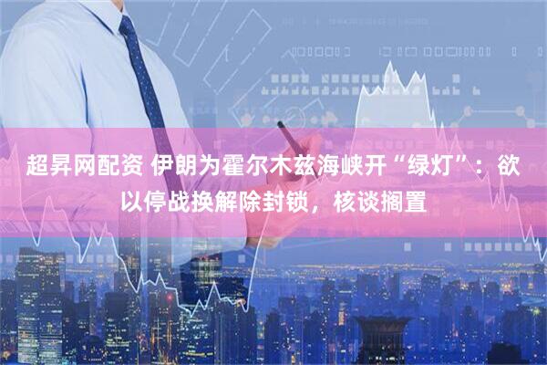 超昇网配资 伊朗为霍尔木兹海峡开“绿灯”：欲以停战换解除封锁，核谈搁置